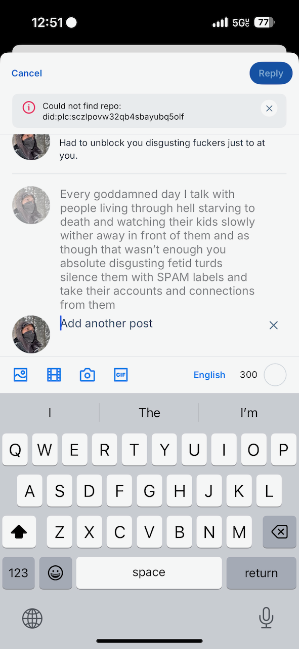 Could not find repo:
did:plc:sczlpovw32qb4sbayubq5olf Had to unblock you disgusting fuckers just to at you. Every goddamned day I talk with people living through hell starving to death and watching their kids slowly wither away in front of them and as though that wasn't enough you absolute disgusting fetid turds silence them with SPAM labels and take their accounts and connections from them